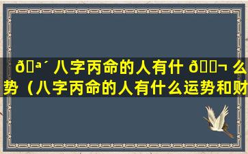 🪴 八字丙命的人有什 🐬 么运势（八字丙命的人有什么运势和财运）